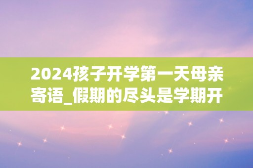 2024孩子开学第一天母亲寄语_假期的尽头是学期开始，幼稚的尽头是深思熟虑