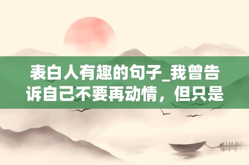 表白人有趣的句子_我曾告诉自己不要再动情，但只是听到你的声音