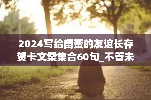 2024写给闺蜜的友谊长存贺卡文案集合60句_不管未来有多遥远，成长的路上有你有我