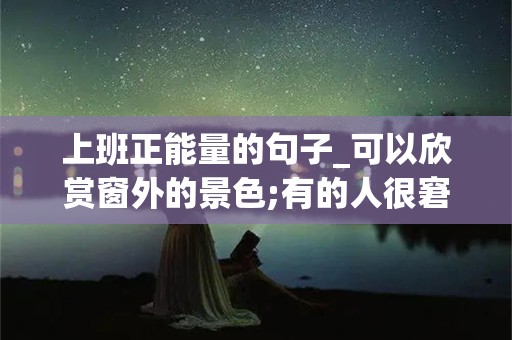 上班正能量的句子_可以欣赏窗外的景色;有的人很窘迫，总处于推搡和拥挤之中