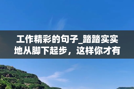 工作精彩的句子_踏踏实实地从脚下起步，这样你才有可能实现你的人生理想