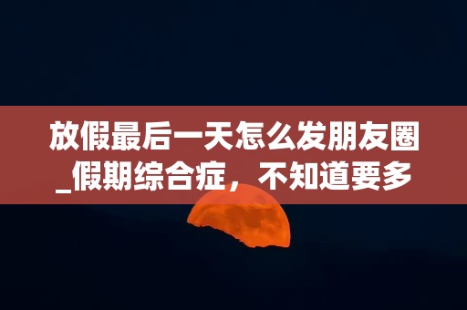 放假最后一天怎么发朋友圈_假期综合症，不知道要多长时间才能调节回来