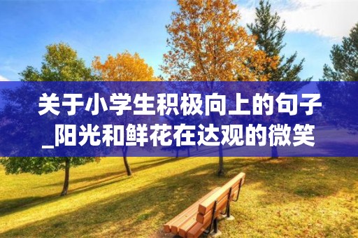 关于小学生积极向上的句子_阳光和鲜花在达观的微笑里，凄凉与痛苦在悲观的叹息中