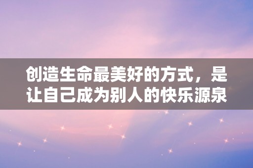 创造生命最美好的方式，是让自己成为别人的快乐源泉175句