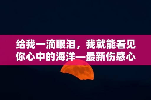 给我一滴眼泪，我就能看见你心中的海洋—最新伤感心情句子