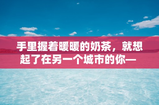 手里握着暖暖的奶茶，就想起了在另一个城市的你— 关于喝奶茶的唯美句子