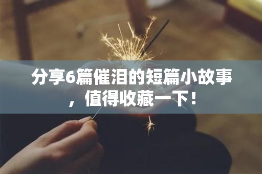 分享6篇催泪的短篇小故事，值得收藏一下！