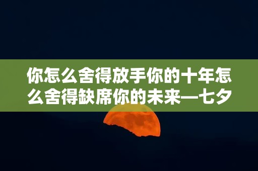 你怎么舍得放手你的十年怎么舍得缺席你的未来—七夕节情侣句子67句