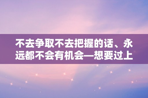 不去争取不去把握的话、永远都不会有机会—想要过上随遇而安的生活的句子40条