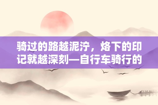 骑过的路越泥泞，烙下的印记就越深刻—自行车骑行的感受心情文案通用四十七条