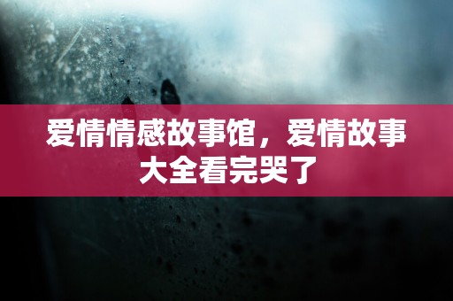 爱情情感故事馆，爱情故事大全看完哭了