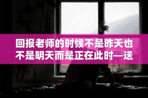 回报老师的时候不是昨天也不是明天而是正在此时—送给老师的教师节祝福文案收藏100句