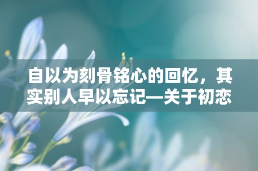 自以为刻骨铭心的回忆，其实别人早以忘记—关于初恋的唯美句子发朋友圈