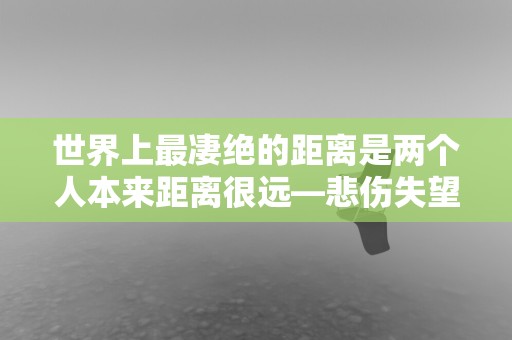 世界上最凄绝的距离是两个人本来距离很远—悲伤失望的朋友圈文案