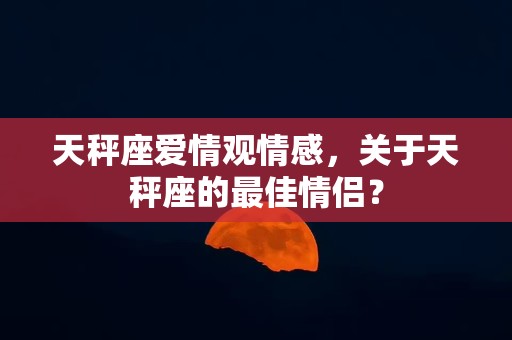 天秤座爱情观情感，关于天秤座的最佳情侣？