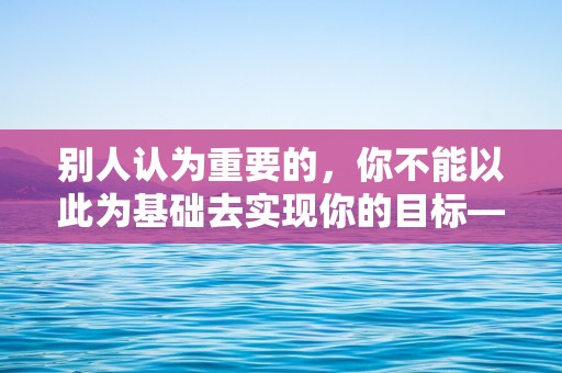 别人认为重要的，你不能以此为基础去实现你的目标—团队激励句子